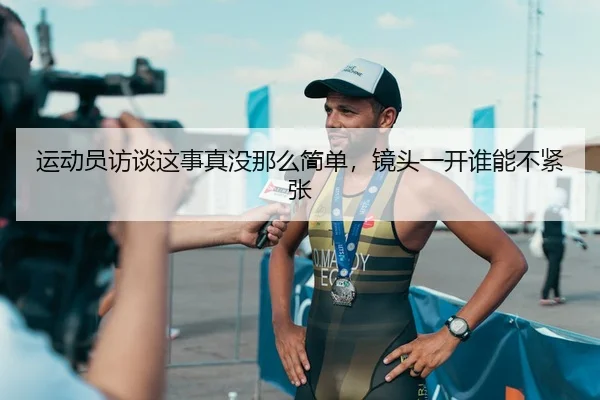 运动员访谈这事真没那么简单，镜头一开谁能不紧张