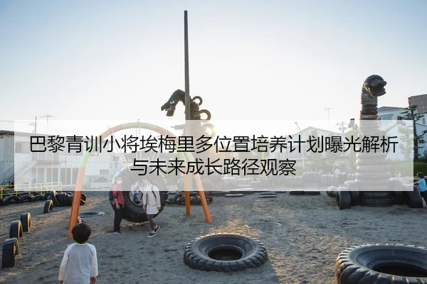 巴黎青训小将埃梅里多位置培养计划曝光解析与未来成长路径观察