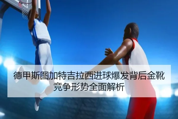 德甲斯图加特吉拉西进球爆发背后金靴竞争形势全面解析