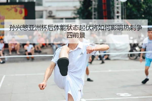 孙兴慜亚洲杯后体能状态起伏将如何影响热刺争四前景